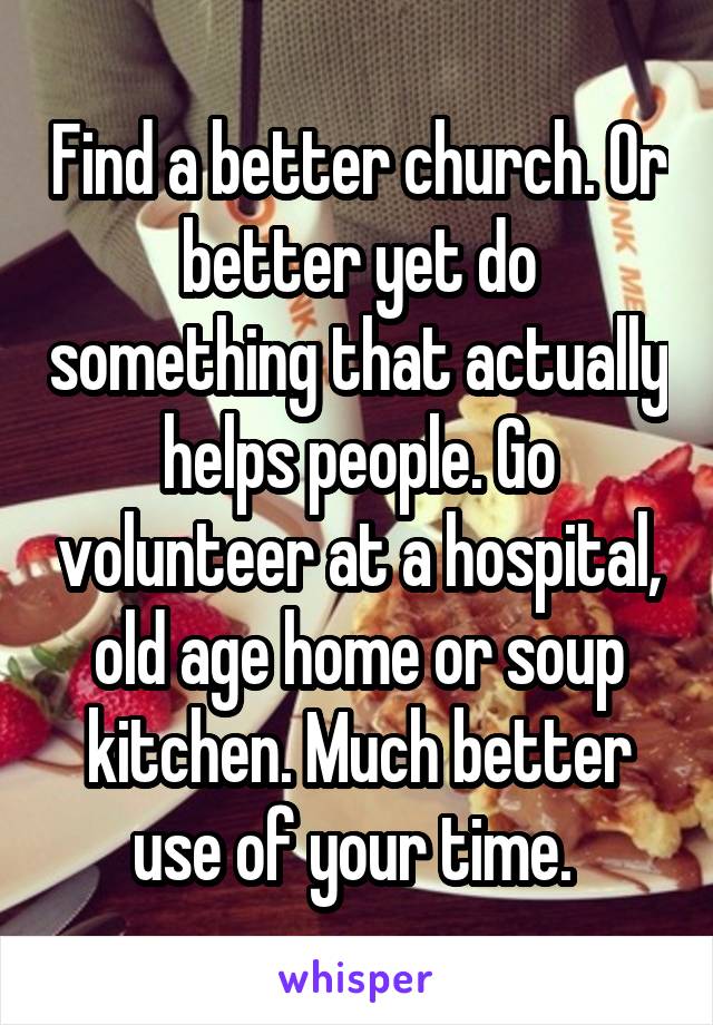 Find a better church. Or better yet do something that actually helps people. Go volunteer at a hospital, old age home or soup kitchen. Much better use of your time. 