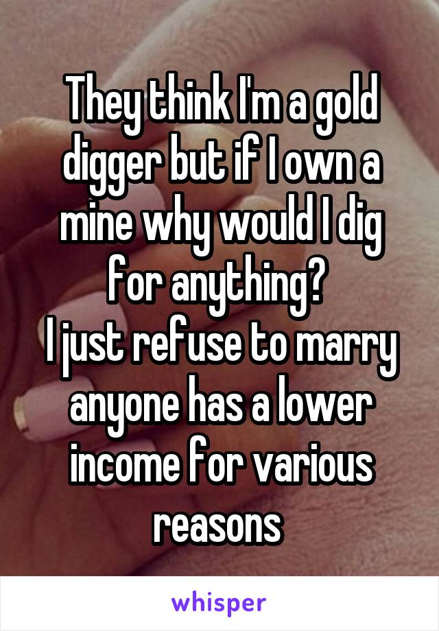 They think I'm a gold digger but if I own a mine why would I dig for anything? 
I just refuse to marry anyone has a lower income for various reasons 