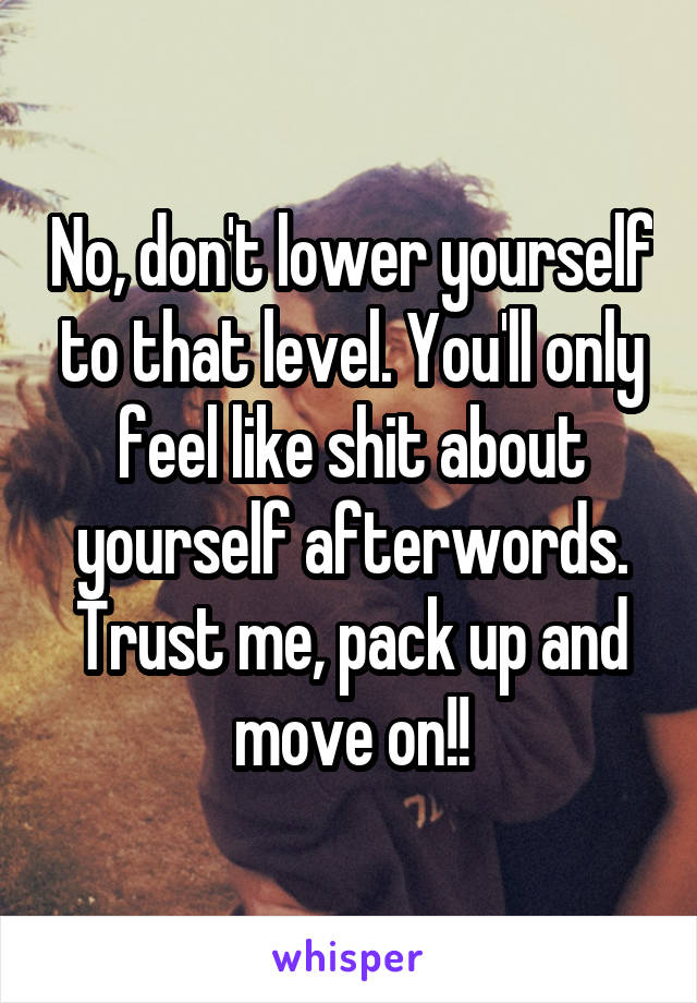 No, don't lower yourself to that level. You'll only feel like shit about yourself afterwords. Trust me, pack up and move on!!