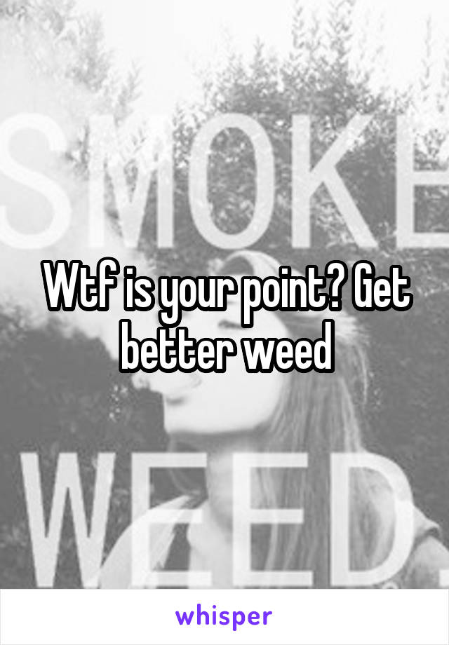 Wtf is your point? Get better weed
