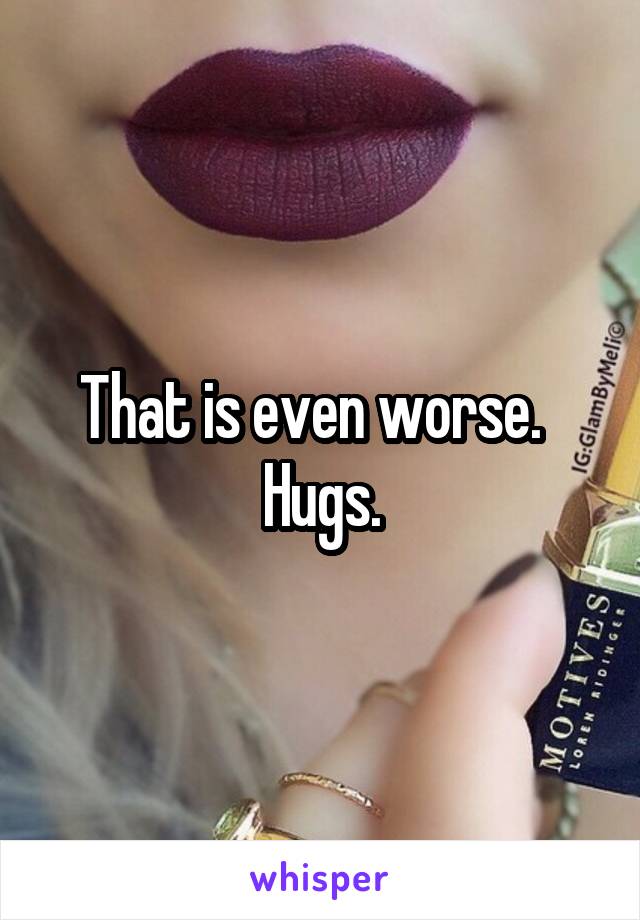 That is even worse.   Hugs.