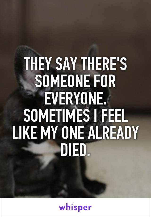 THEY SAY THERE'S SOMEONE FOR EVERYONE. SOMETIMES I FEEL LIKE MY ONE ALREADY DIED.