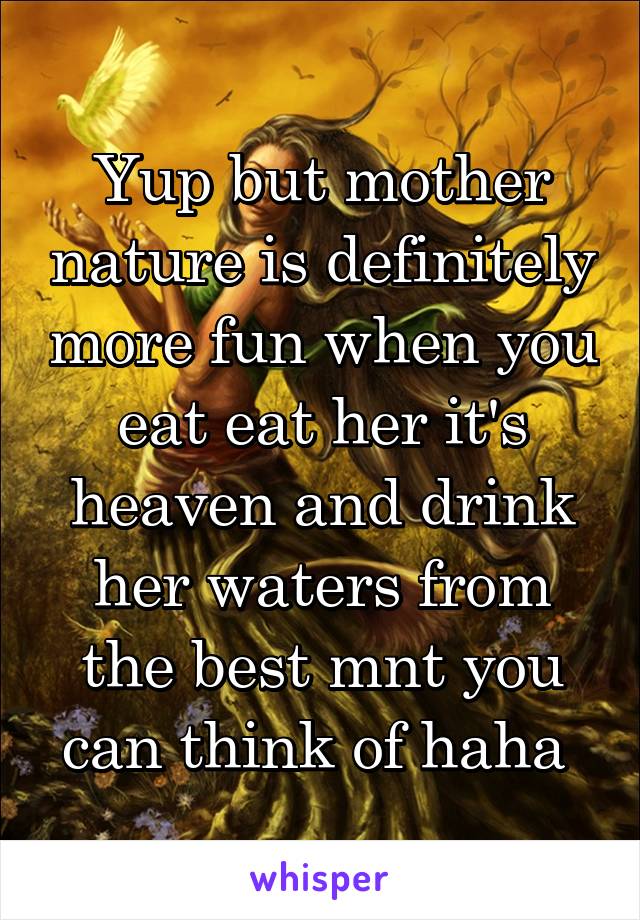 Yup but mother nature is definitely more fun when you eat eat her it's heaven and drink her waters from the best mnt you can think of haha 