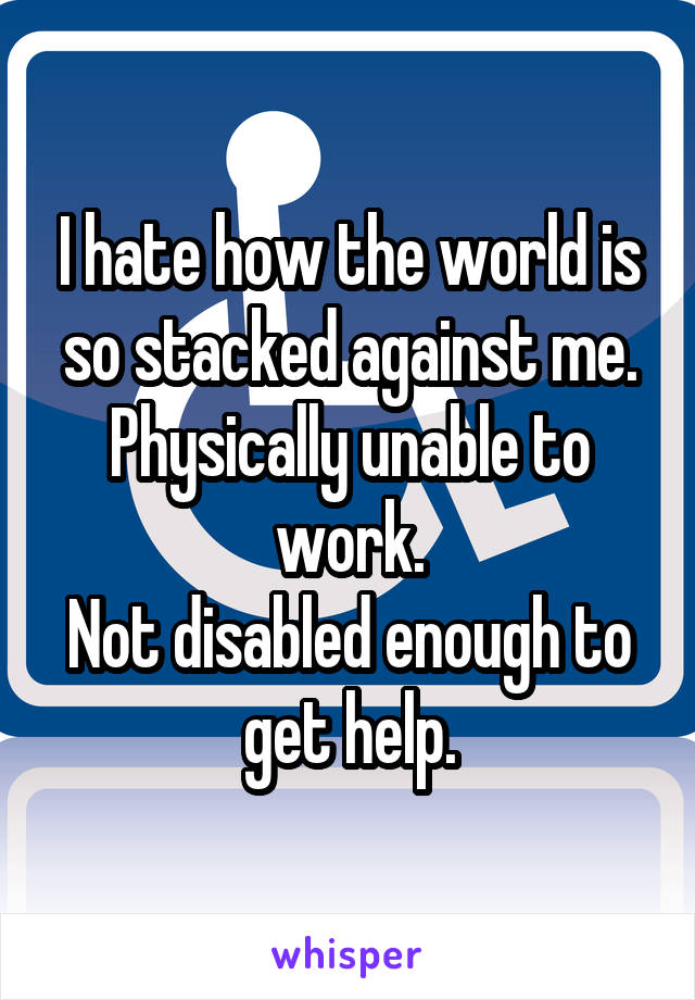 I hate how the world is so stacked against me.
Physically unable to work.
Not disabled enough to get help.