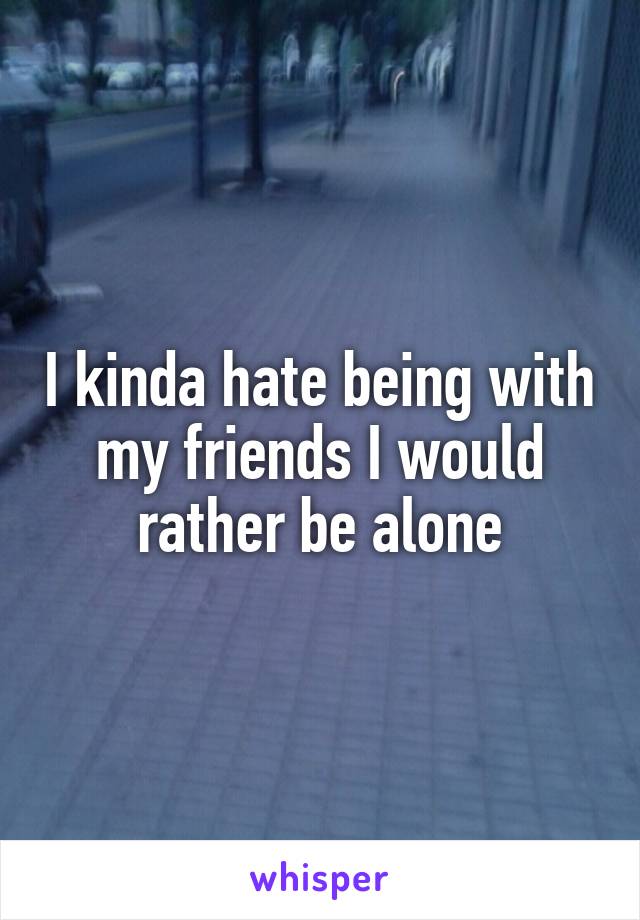 I kinda hate being with my friends I would rather be alone