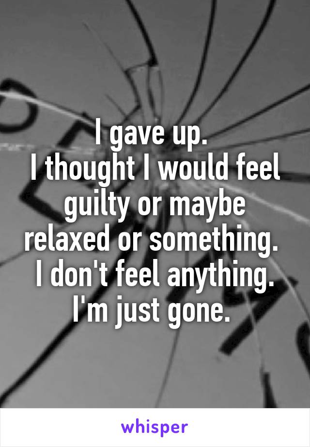 I gave up. 
I thought I would feel guilty or maybe relaxed or something. 
I don't feel anything.
I'm just gone. 