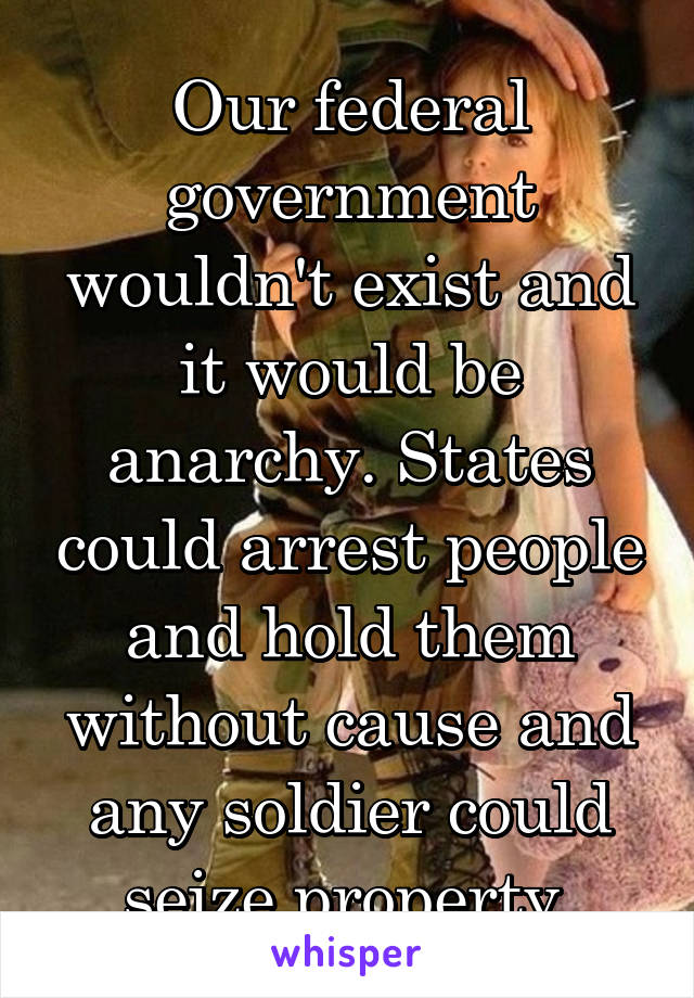 Our federal government wouldn't exist and it would be anarchy. States could arrest people and hold them without cause and any soldier could seize property.