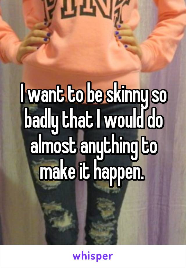 I want to be skinny so badly that I would do almost anything to make it happen. 