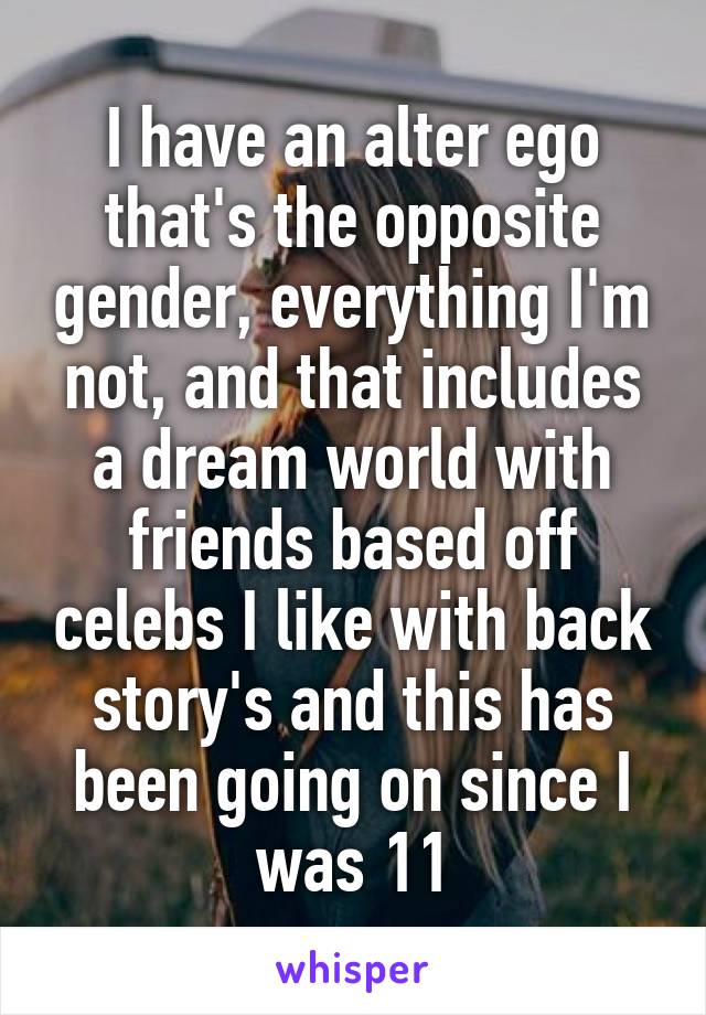 I have an alter ego that's the opposite gender, everything I'm not, and that includes a dream world with friends based off celebs I like with back story's and this has been going on since I was 11