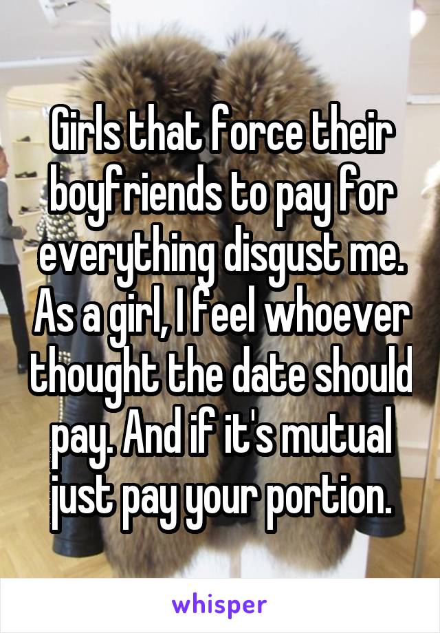 Girls that force their boyfriends to pay for everything disgust me. As a girl, I feel whoever thought the date should pay. And if it's mutual just pay your portion.