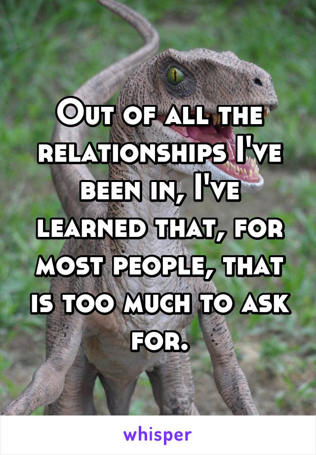 Out of all the relationships I've been in, I've learned that, for most people, that is too much to ask for.