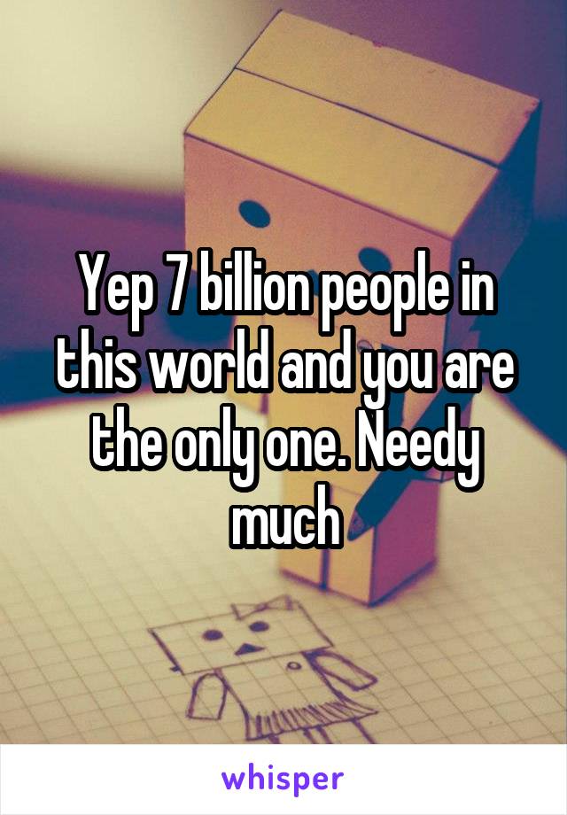 Yep 7 billion people in this world and you are the only one. Needy much