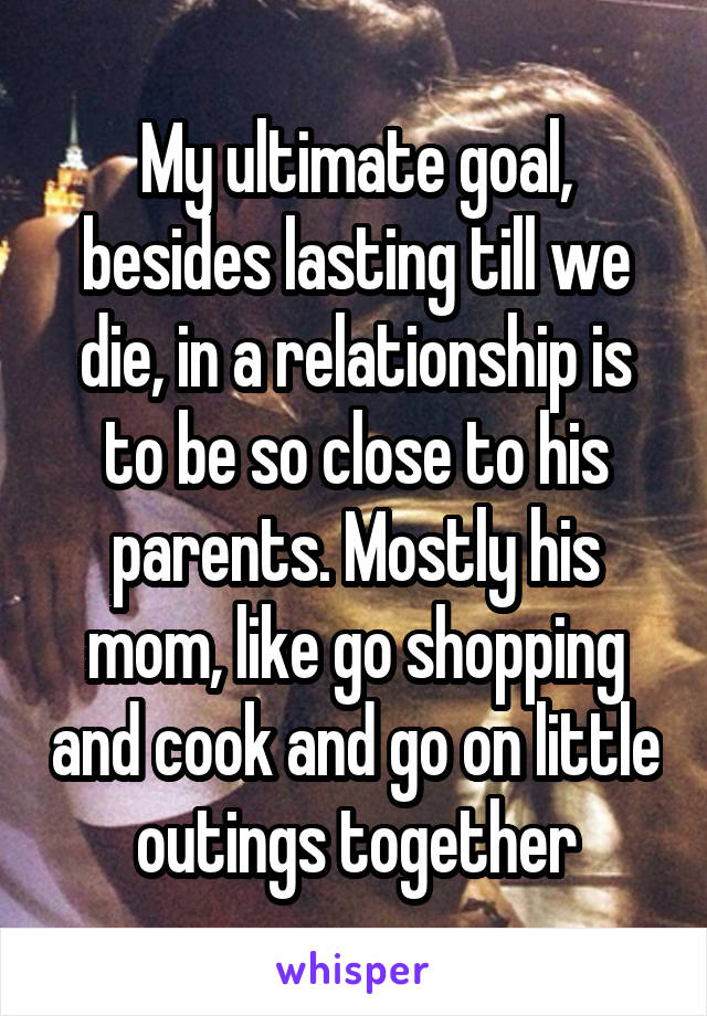 My ultimate goal, besides lasting till we die, in a relationship is to be so close to his parents. Mostly his mom, like go shopping and cook and go on little outings together