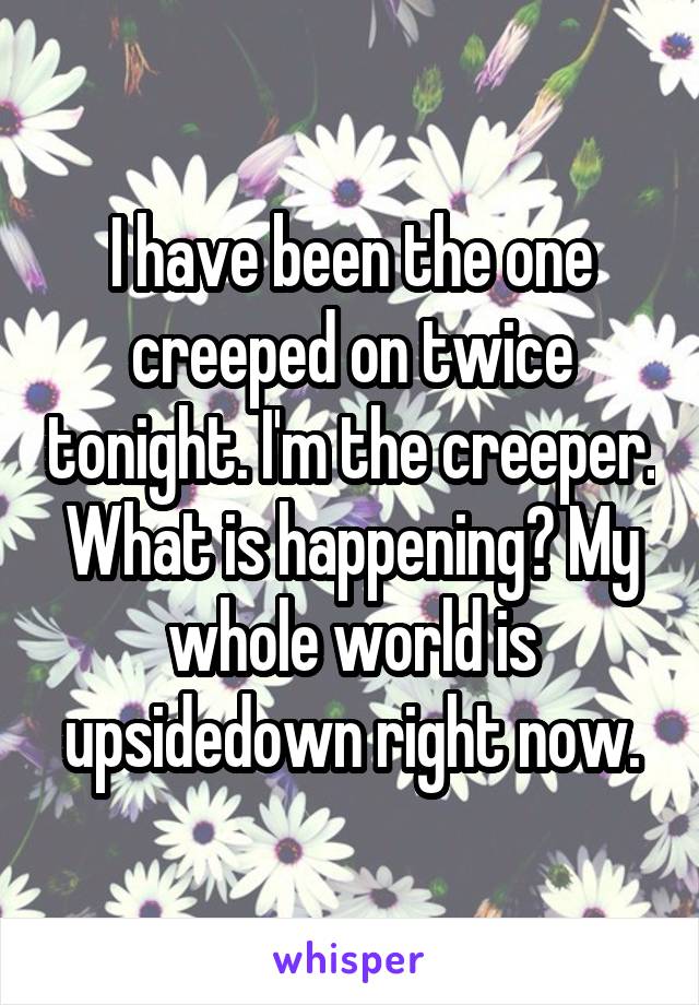 I have been the one creeped on twice tonight. I'm the creeper. What is happening? My whole world is upsidedown right now.