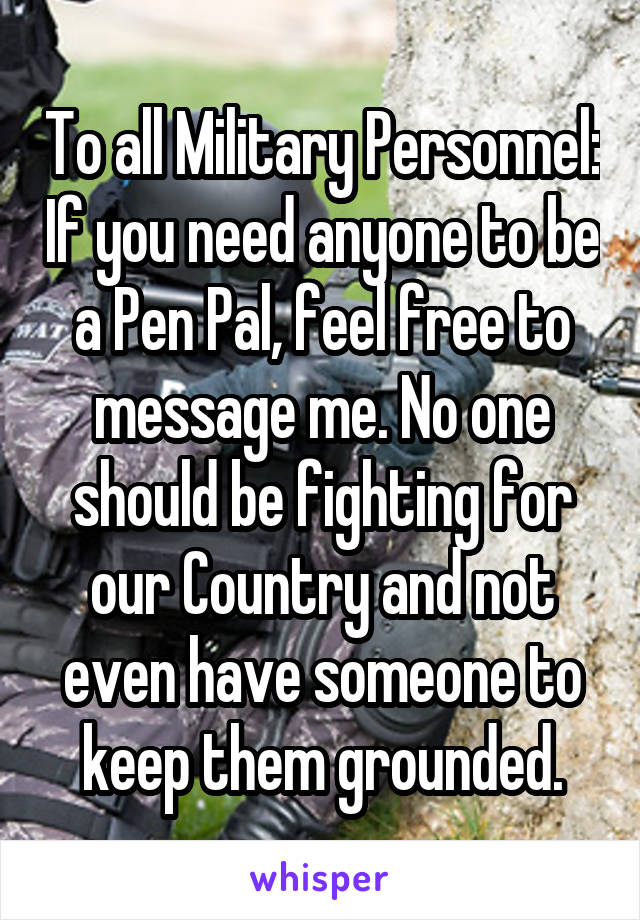 To all Military Personnel: If you need anyone to be a Pen Pal, feel free to message me. No one should be fighting for our Country and not even have someone to keep them grounded.