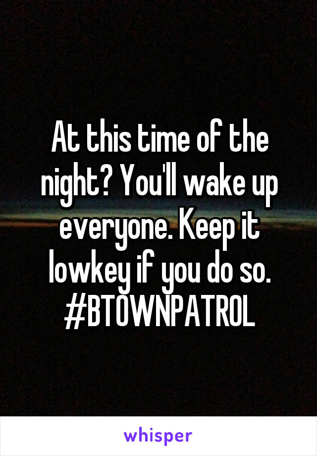 At this time of the night? You'll wake up everyone. Keep it lowkey if you do so.
#BTOWNPATROL