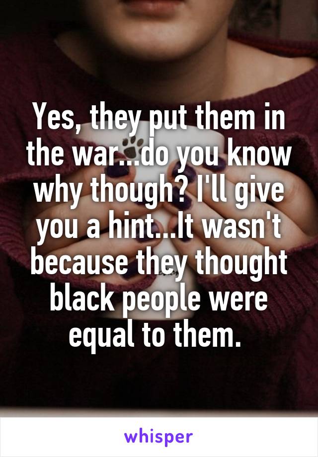 Yes, they put them in the war...do you know why though? I'll give you a hint...It wasn't because they thought black people were equal to them. 