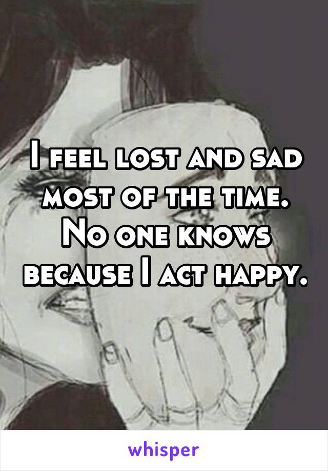 I feel lost and sad most of the time. No one knows because I act happy. 