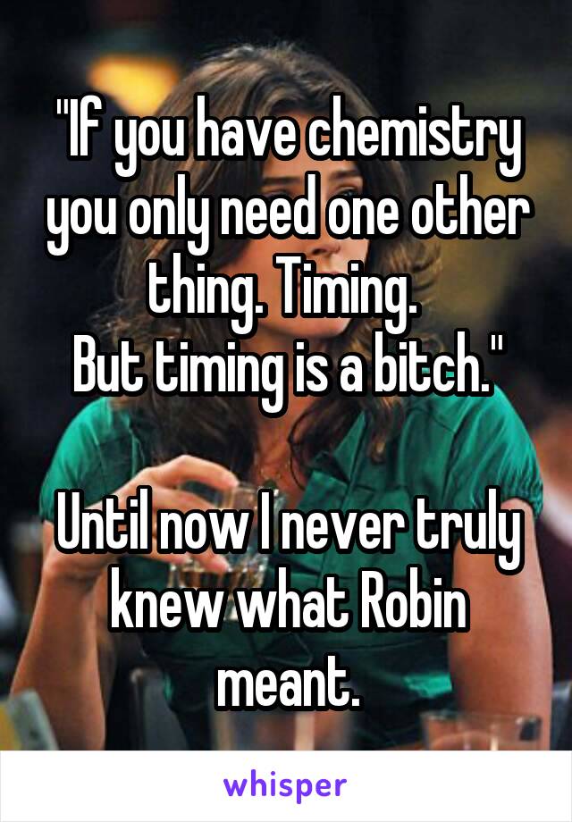"If you have chemistry you only need one other thing. Timing. 
But timing is a bitch."

Until now I never truly knew what Robin meant.