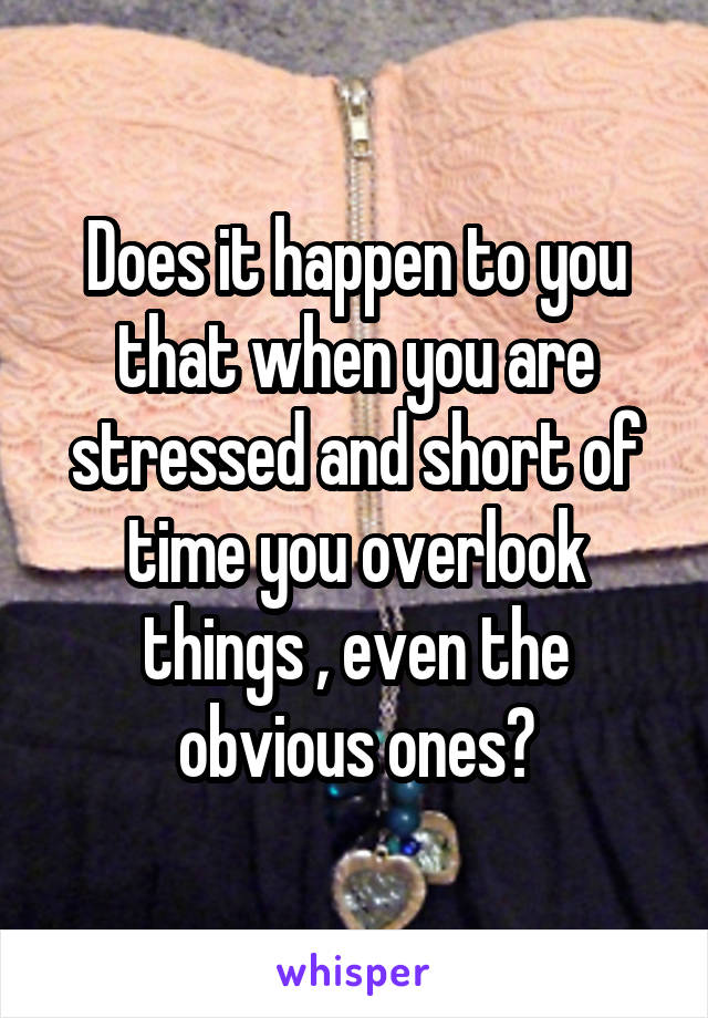 Does it happen to you that when you are stressed and short of time you overlook things , even the obvious ones?