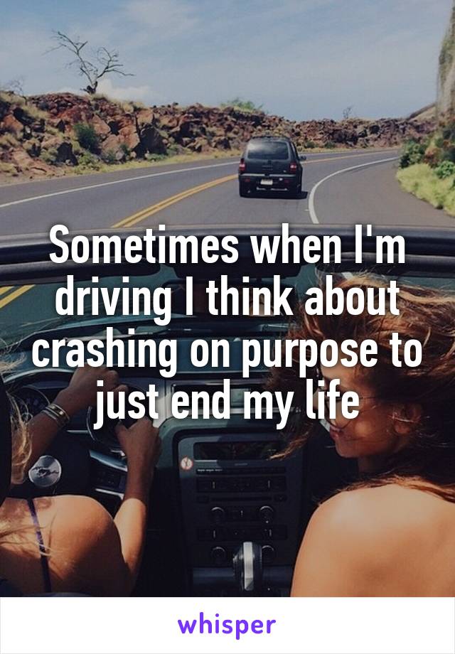Sometimes when I'm driving I think about crashing on purpose to just end my life