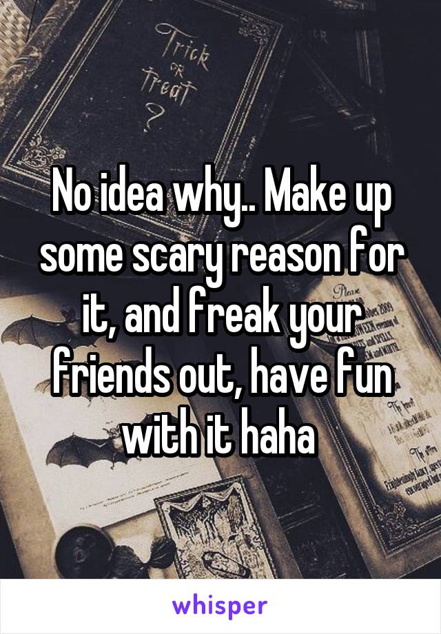 No idea why.. Make up some scary reason for it, and freak your friends out, have fun with it haha 