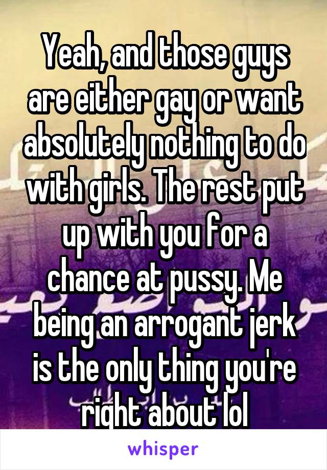 Yeah, and those guys are either gay or want absolutely nothing to do with girls. The rest put up with you for a chance at pussy. Me being an arrogant jerk is the only thing you're right about lol