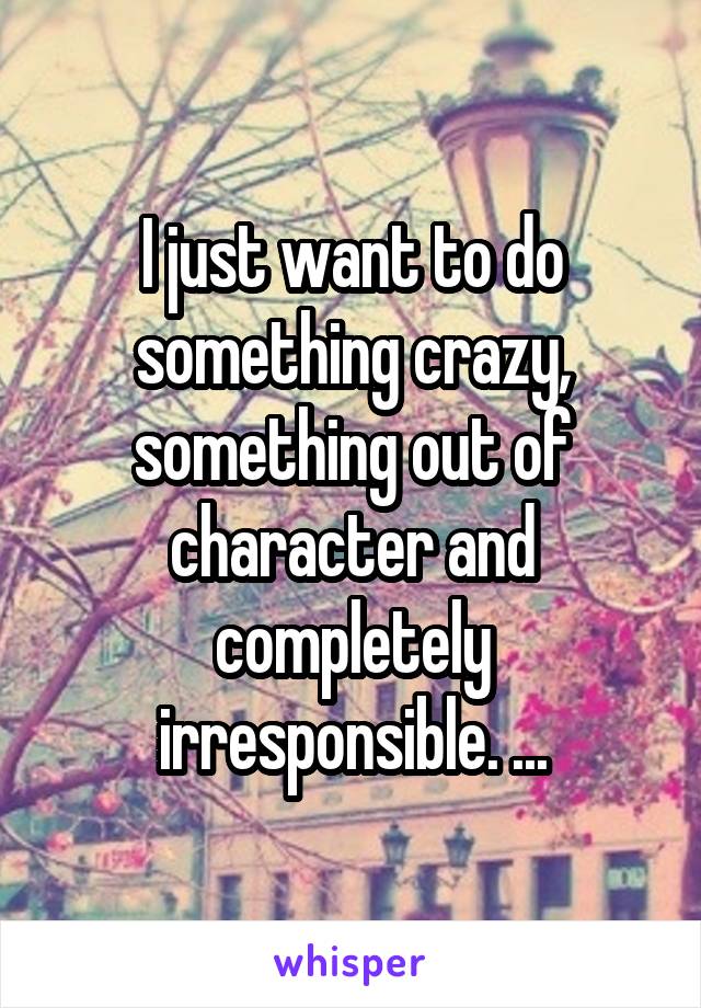 I just want to do something crazy, something out of character and completely irresponsible. ...