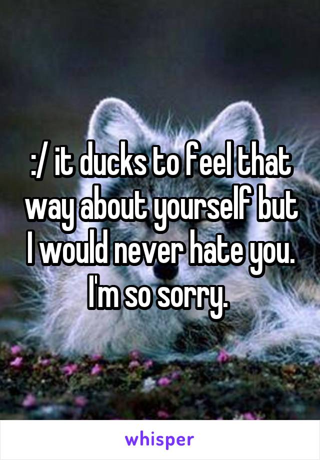 :/ it ducks to feel that way about yourself but I would never hate you. I'm so sorry. 