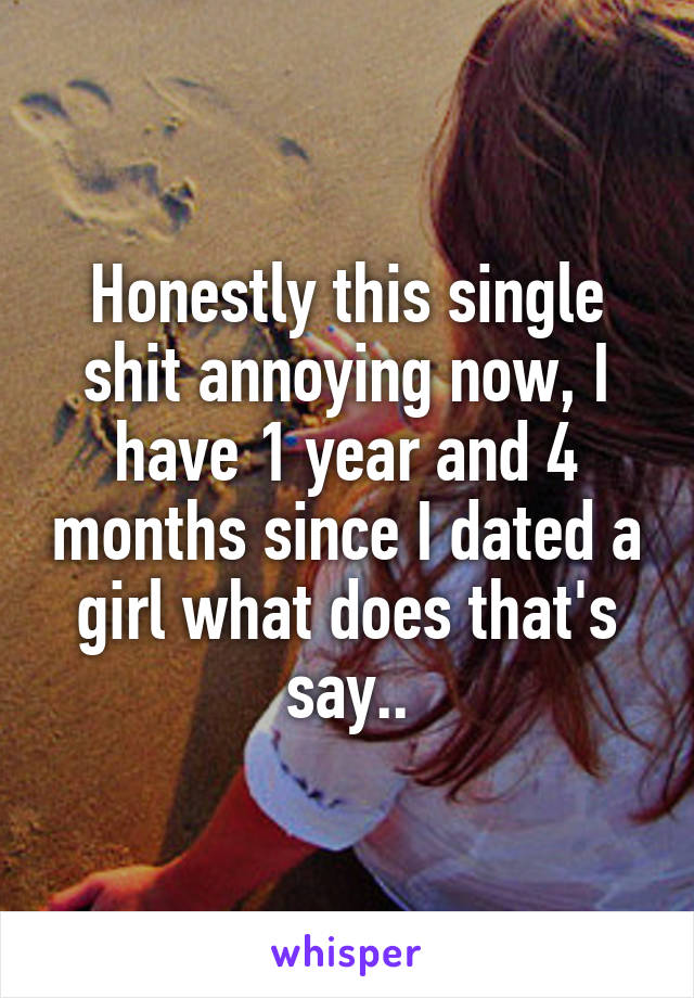 Honestly this single shit annoying now, I have 1 year and 4 months since I dated a girl what does that's say..