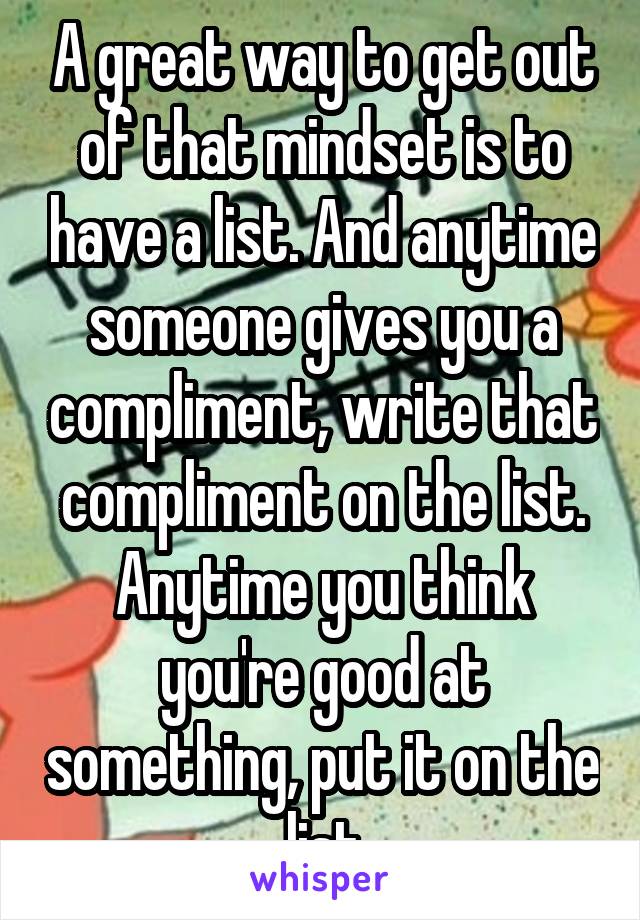 A great way to get out of that mindset is to have a list. And anytime someone gives you a compliment, write that compliment on the list. Anytime you think you're good at something, put it on the list