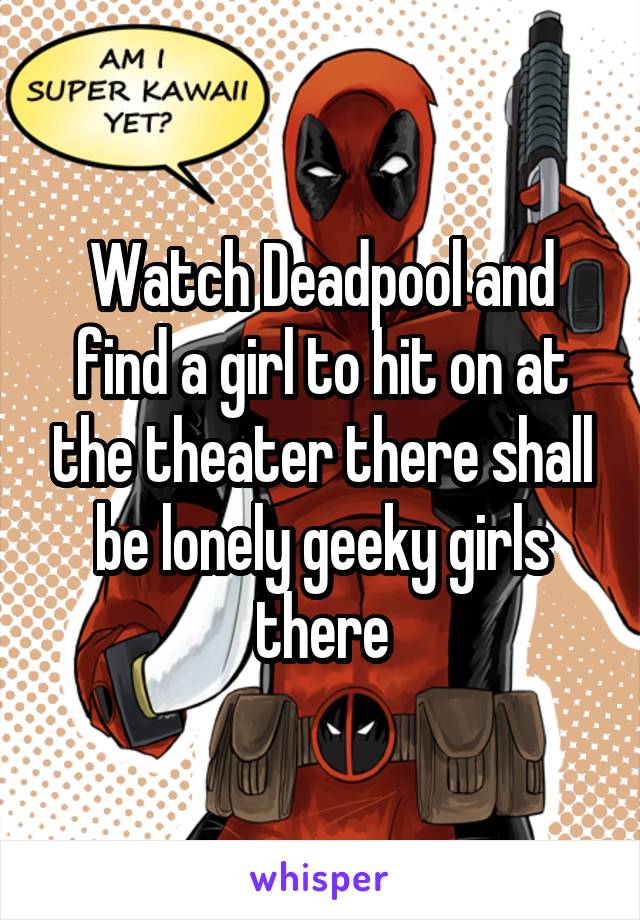 Watch Deadpool and find a girl to hit on at the theater there shall be lonely geeky girls there