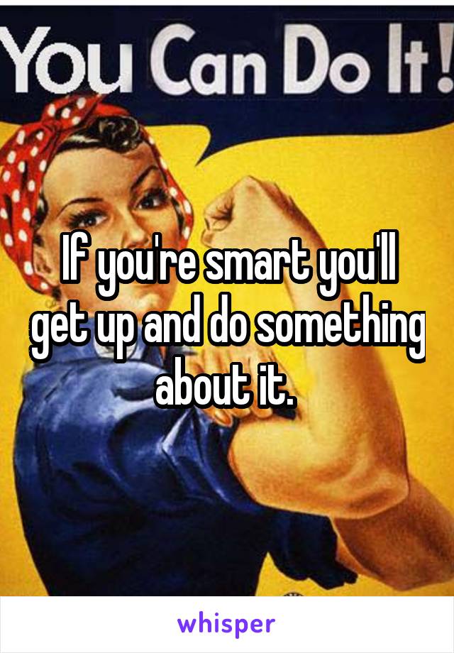 If you're smart you'll get up and do something about it. 