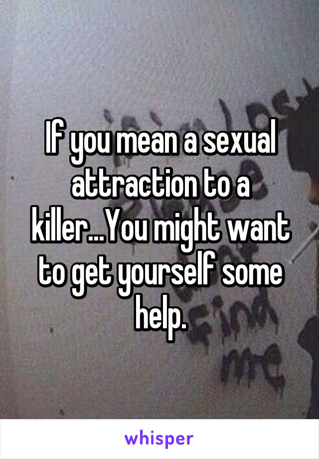 If you mean a sexual attraction to a killer...You might want to get yourself some help.