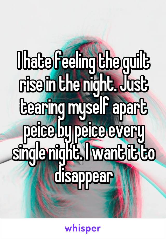 I hate feeling the guilt rise in the night. Just tearing myself apart peice by peice every single night. I want it to disappear