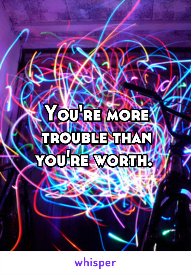 You're more trouble than you're worth. 
