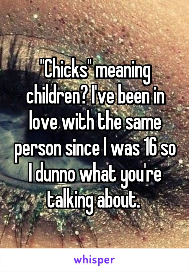 "Chicks" meaning children? I've been in love with the same person since I was 16 so I dunno what you're talking about. 