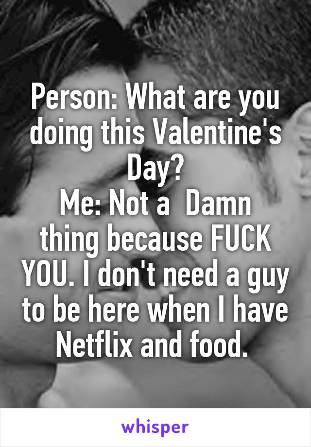 Person: What are you doing this Valentine's Day?
Me: Not a  Damn thing because FUCK YOU. I don't need a guy to be here when I have Netflix and food. 