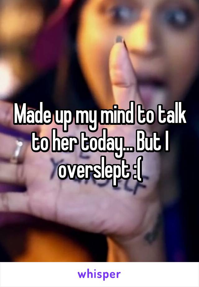 Made up my mind to talk to her today... But I overslept :(