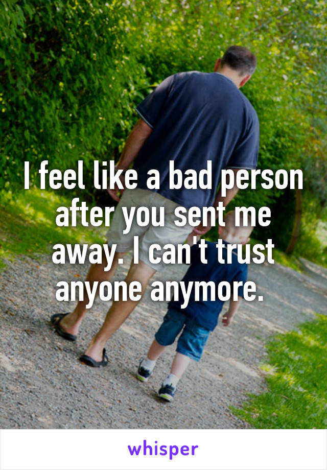 I feel like a bad person after you sent me away. I can't trust anyone anymore. 
