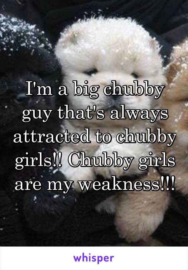 I'm a big chubby guy that's always attracted to chubby girls!! Chubby girls are my weakness!!!