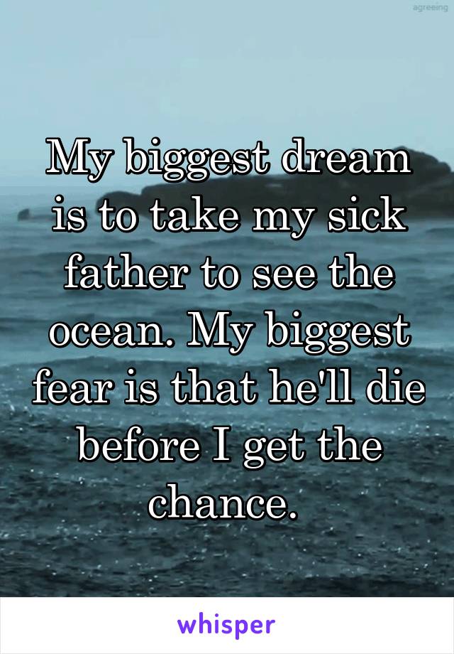 My biggest dream is to take my sick father to see the ocean. My biggest fear is that he'll die before I get the chance. 