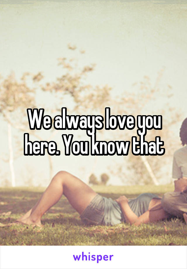 We always love you here. You know that