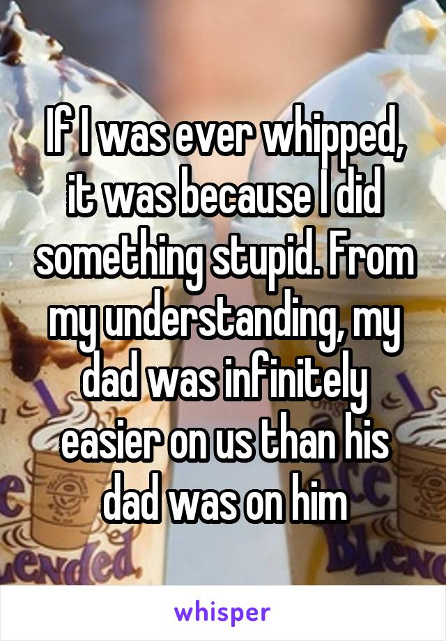 If I was ever whipped, it was because I did something stupid. From my understanding, my dad was infinitely easier on us than his dad was on him