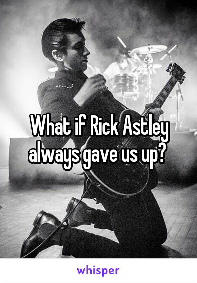 What if Rick Astley always gave us up? 
