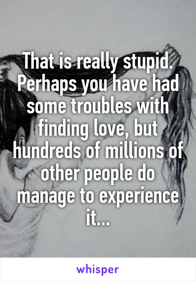 That is really stupid. Perhaps you have had some troubles with finding love, but hundreds of millions of other people do manage to experience it...