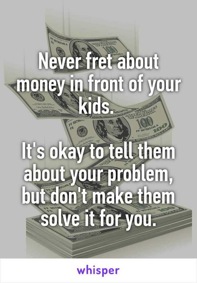 Never fret about money in front of your kids. 

It's okay to tell them about your problem, but don't make them solve it for you.