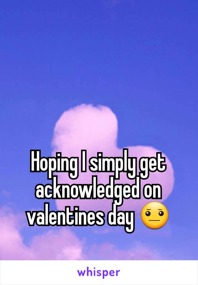 Hoping I simply get acknowledged on valentines day 😐