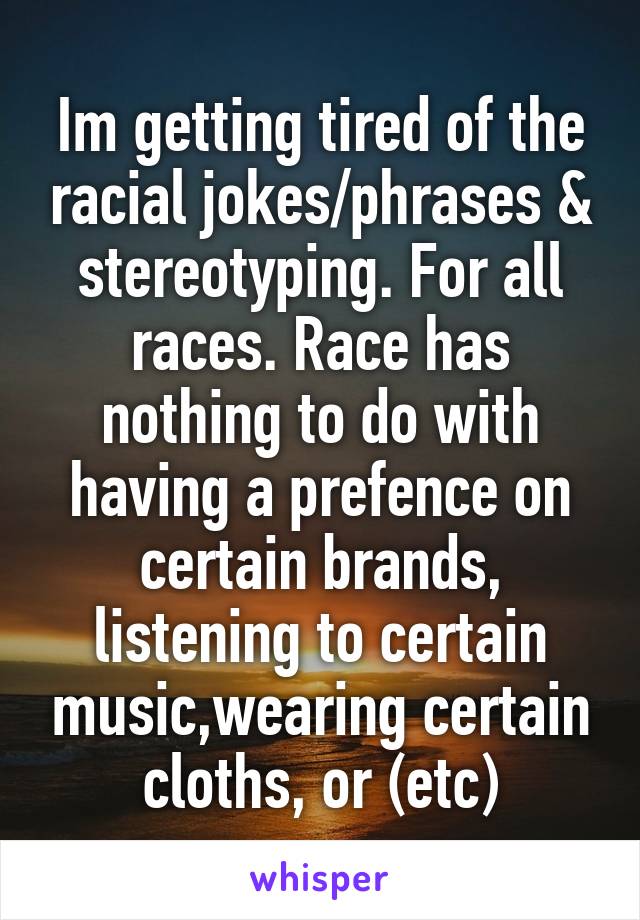Im getting tired of the racial jokes/phrases & stereotyping. For all races. Race has nothing to do with having a prefence on certain brands, listening to certain music,wearing certain cloths, or (etc)