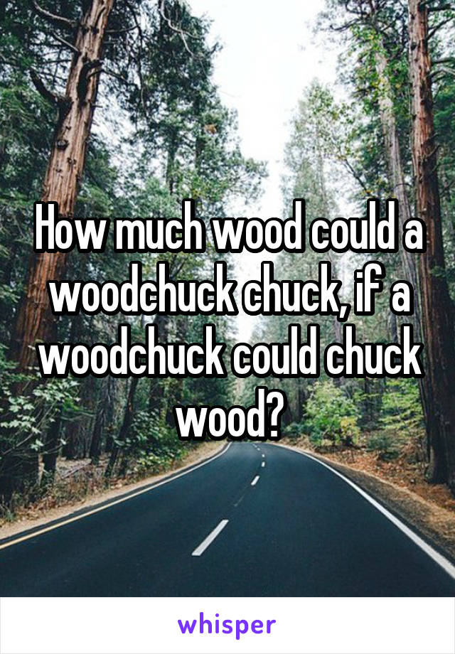How much wood could a woodchuck chuck, if a woodchuck could chuck wood?